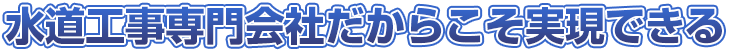 水道工事専門会社だからこそ実現できる